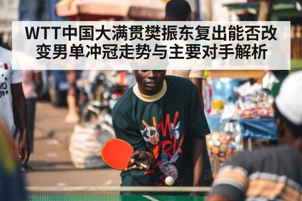 WTT中国大满贯樊振东复出能否改变男单冲冠走势与主要对手解析 - kaiyun