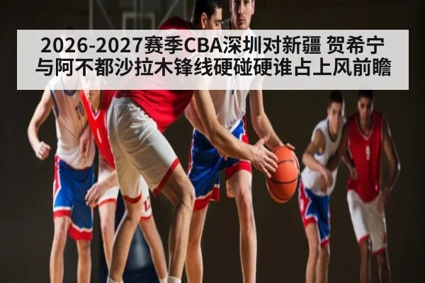 2026-2027赛季CBA深圳对新疆 贺希宁与阿不都沙拉木锋线硬碰硬谁占上风前瞻