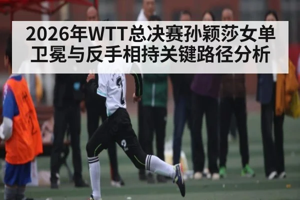 2026年WTT总决赛孙颖莎女单卫冕与反手相持关键路径分析 - kaiyun